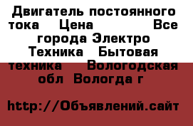 Двигатель постоянного тока. › Цена ­ 12 000 - Все города Электро-Техника » Бытовая техника   . Вологодская обл.,Вологда г.